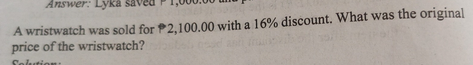 Answer: Lyka saved P 1,000:00
A wristwatch was sold for P2,100.00 with a 16% discount. What was the original 
price of the wristwatch? 
ltion :