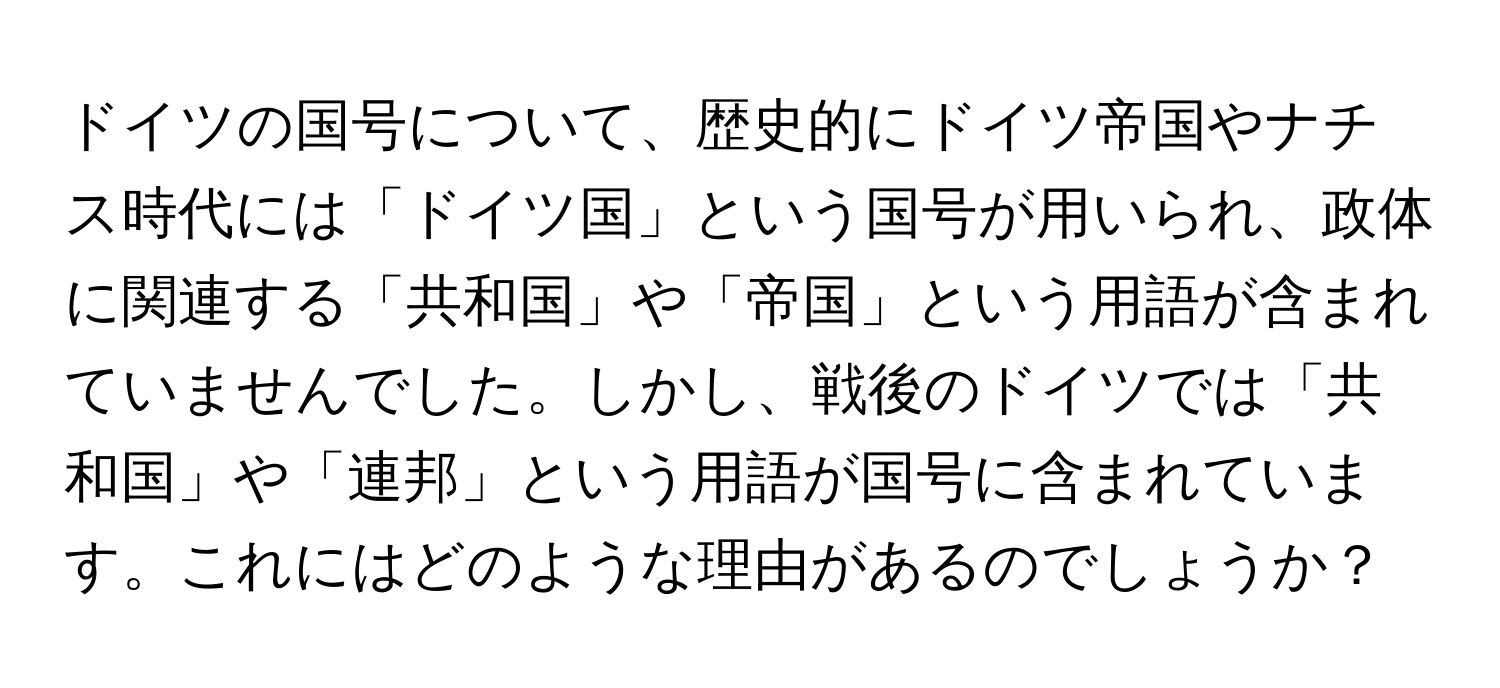 ドイツの国号について、歴史的にドイツ帝国やナチス時代には「ドイツ国」という国号が用いられ、政体に関連する「共和国」や「帝国」という用語が含まれていませんでした。しかし、戦後のドイツでは「共和国」や「連邦」という用語が国号に含まれています。これにはどのような理由があるのでしょうか？