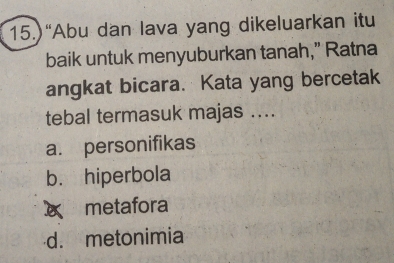 15.)“Abu dan lava yang dikeluarkan itu
baik untuk menyuburkan tanah,” Ratna
angkat bicara. Kata yang bercetak
tebal termasuk majas ...
a. personifikas
b. hiperbola
x metafora
d. metonimia