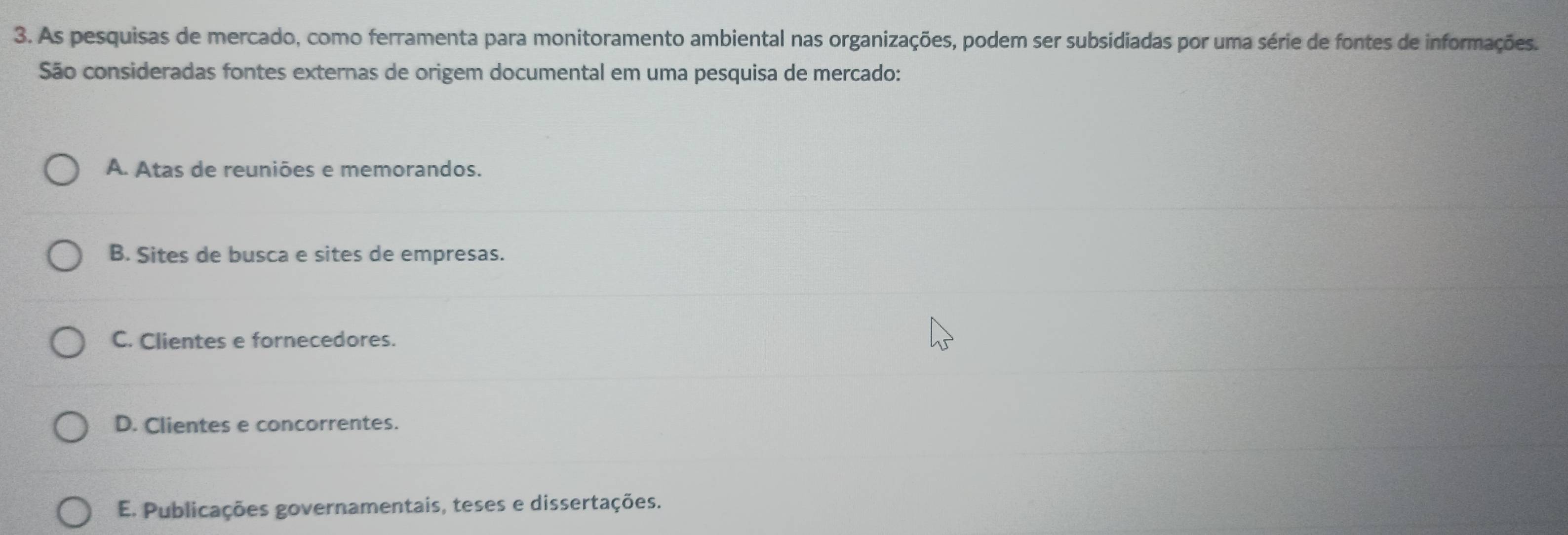 As pesquisas de mercado, como ferramenta para monitoramento ambiental nas organizações, podem ser subsidiadas por uma série de fontes de informações.
São consideradas fontes externas de origem documental em uma pesquisa de mercado:
A. Atas de reuniões e memorandos.
B. Sites de busca e sites de empresas.
C. Clientes e fornecedores.
D. Clientes e concorrentes.
E. Publicações governamentais, teses e dissertações.