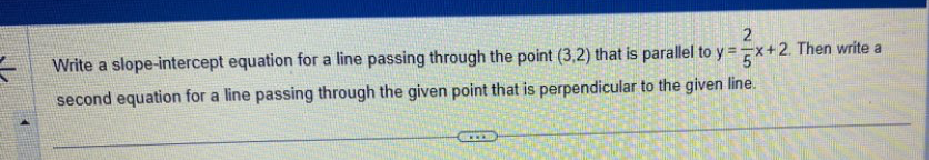 Write a slope-intercept equation for a line passing through the point (3,2) that is parallel to y= 2/5 x+2. Then write a 
second equation for a line passing through the given point that is perpendicular to the given line.