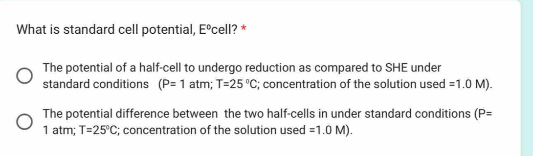 What is standard cell potential, E° cell? *
The potential of a half-cell to undergo reduction as compared to SHE under
standard conditions (P=1 atm; T=25°C; concentration of the solution used =1.0M).
The potential difference between the two half-cells in under standard conditions (P=
1 atm; T=25°C; concentration of the solution used =1.0M).