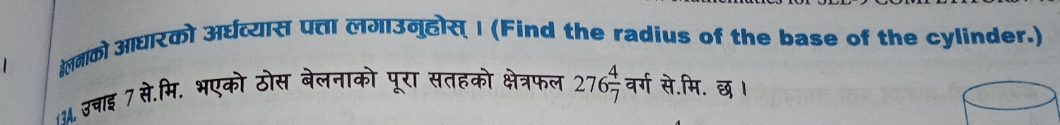 खलनाको आघारको अर्घव्यास पत्ता लगाउनुहोस् I (Find the radius of the base of the cylinder.) 
13A, उचाइ 7 से.मि. भएको ठोस बेलनाको पूरा सतहको क्षेत्रफल 276 4/7  वर्ग से.मि. छ ।