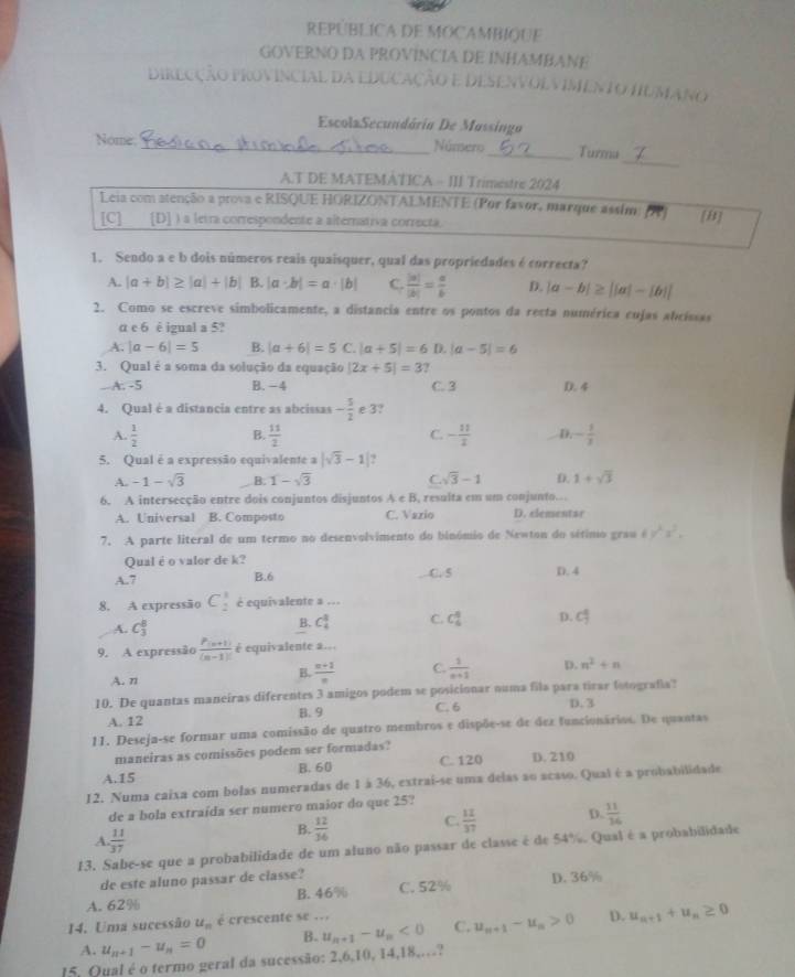 REPÚBLICA DE MOCAMBIQUE
GOVERNO DA PROVINCIA DE INHAMBANE
DiRECÇÃo PRovincial da EDuCAÇão E DESEnVolVIMENtO HUMANo
EscolaSecundória De Mussingo
_
Nome _Núnsero_ Turma
A.T DE MATEMATICA - III Trimestre 2024
Leia com atenção a prova e RISQUE HORIZONTAEMENTE (Por favor, marque assim) 1 [H]
[C] [D] ) a letra correspondente a alternativa correcta.
1. Sendo a e b dois números reais quaisquer, qual das propriedades é correcta?
A. |a+b|≥ |a|+|b| B. |a· b|=a· |b| C.  |x|/|2| = a/b  D. |a-b|≥ ||a|-|b||
2. Como se escreve simbolicamente, a distancia entre os pontos da recta numérica eujas abcissas
α e 6 è igual a 5?
A. |a-6|=5 B. |a+6|=5 C. |a+5|=6 D.|a-5|=6
3. Qual é a soma da solução da equação |2x+5|=3 2
-5 B. − 4 C. 3 D. 4
4. Qual é a distancia entre as abcissas - 5/2  e 3?
A.  1/2  B.  11/2  C. - 11/2  D. - 1/3 
5. Qual é a expressão equivalente a |sqrt(3)-1|.
A. -1-sqrt(3) B. 1-sqrt(3) C. sqrt(3)-1 D. 1+sqrt(3)
6. A intersecção entre dois conjuntos disjuntos A∈ B , resulta em um conjunto...
A. Universal B. Composto C. Vazio D. elementar
7. A parte literal de um termo no desenvolvimento do binómio de Newton do sétimo grau 4y^2z^2,
Qual é o valor de k?
A.7 B.6 C. 5 D. 4
8. A expressão C_2^(1 é equivalente a ...
A. C_3^8
B. C_4^3 C. C_4^6 D. c°^4
9. A expressão frac P_(n+1))(n-1)! equivalente a...
A. n
B.  (n+1)/n  C.  1/n+2  D. n^2+n
10. De quantas maneíras diferentes 3 amigos podem se posicionar numa fila para tirar totografia?
A. 12 B. 9 C. 6 D. 3
11. Deseja-se formar uma comissão de quatro membros e dispõe-se de dez funcionários. De quantas
maneiras as comissões podem ser formadas?
A.15 B. 60 C. 120 D. 210
12. Numa caixa com bolas numeradas de 1 à 36, extrai-se uma delas ao acaso. Qual é a probabilidade
de a bola extraída ser numero maior do que 25?
A.  11/37 
B.  12/14  C.  12/37  D.  11/36 
13. Sabe-se que a probabilidade de um aluno não passar de classe é de 54%. Qual é a probabilidade
de este aluno passar de classe?
A. 62% B. 46% C. 52% D. 36%
14. Uma sucessão u_n é crescente se .
A. u_n+1-u_n=0 B. u_n+1-u_n<0</tex> C. u_n+1-u_n>0 D. u_n+1+u_n≥ 0
15, Qual é o termo geral da sucessão: 2,6,10, 14,18,…?