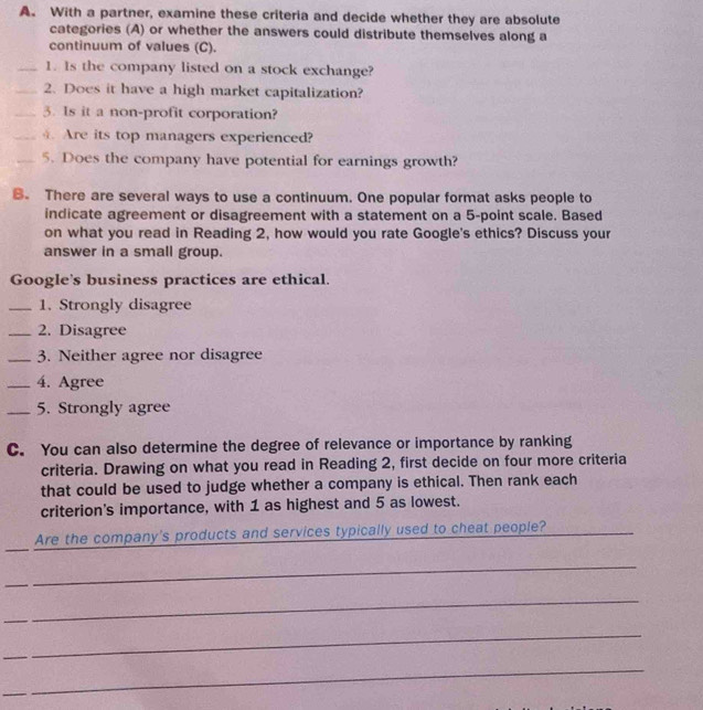 With a partner, examine these criteria and decide whether they are absolute 
categories (A) or whether the answers could distribute themselves along a 
continuum of values (C). 
_1. Is the company listed on a stock exchange? 
_2. Does it have a high market capitalization? 
_3. Is it a non-profit corporation? 
_4. Are its top managers experienced? 
_5. Does the company have potential for earnings growth? 
B. There are several ways to use a continuum. One popular format asks people to 
indicate agreement or disagreement with a statement on a 5 -point scale. Based 
on what you read in Reading 2, how would you rate Google's ethics? Discuss your 
answer in a small group. 
Google's business practices are ethical. 
_1. Strongly disagree 
_2. Disagree 
_3. Neither agree nor disagree 
_4. Agree 
_5. Strongly agree 
C. You can also determine the degree of relevance or importance by ranking 
criteria. Drawing on what you read in Reading 2, first decide on four more criteria 
that could be used to judge whether a company is ethical. Then rank each 
criterion's importance, with 1 as highest and 5 as lowest. 
_ 
Are the company's products and services typically used to cheat people? 
_ 
_ 
_ 
_ 
_ 
_ 
_