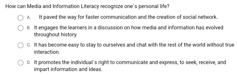 How can Media and Information Literacy recognize one`s personal life?
A. It paved the way for faster communication and the creation of social network.
B. It engages the learners in a discussion on how media and information has evolved
throughout history.
c. It has become easy to stay to ourselves and chat with the rest of the world without true
interaction.
D. It promotes the individual`s right to communicate and express, to seek, receive, and
impart information and ideas.