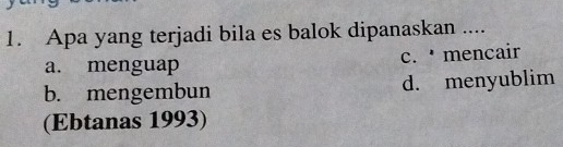 Apa yang terjadi bila es balok dipanaskan ....
a. menguap c. mencair
b. mengembun d. menyublim
(Ebtanas 1993)