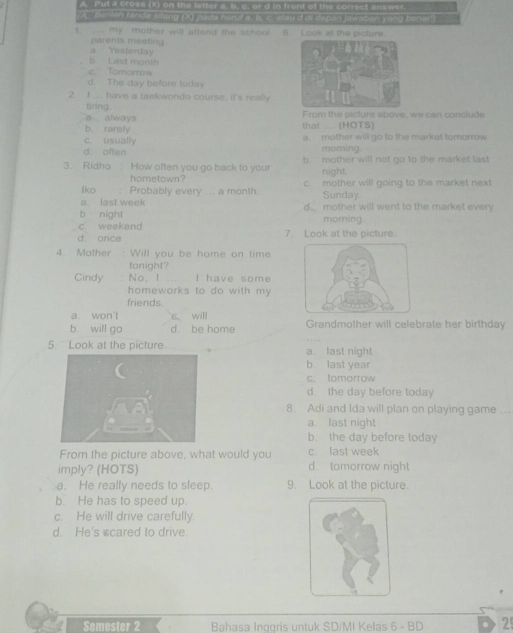 Put a cross (X) on the letter a, b, c. or d in front of the correct answer. 
(A. Beniah fanda silang (X) pada huruf a, b. c. atau d di depan jawaban yang benar!)
1 ... my mother will attend the school 6. Look at the picture.
parents meeting
a. Yesterday
b. Last month
c. Tomorrow
d. The day before today
2. I.... have a taekwondo course, it's really
tiring.
a always From the picture above, we can conclude
b. rarely that .... (HOTS)
c. usually a. mother will go to the market tomorrow
d. often
morning.
b. mother will not go to the market last
3. Ridho : How often you go back to your night.
hometown?
c. mother will going to the market next
lko Probably every ... a month. Sunday.
a. last week d mother will went to the market every
b night morning.
c. weekend
d. once 7. Look at the picture.
4. Mother : Will you be home on time
tonight?
Cindy No， I ... . I have some
homeworks to do with my
friends.
a. won't s、 will
b. will go d. be home
Grandmother will celebrate her birthday
5. Look at the picture a. last night
b. last year
c tomorrow
d. the day before today
8. Adi and Ida will plan on playing game_
a. last night
b. the day before today
From the picture above, what would you c. last week
imply? (HOTS)
d. tomorrow night
a. He really needs to sleep. 9. Look at the picture.
b. He has to speed up.
c. He will drive carefully.
d. He's scared to drive.
Semester 2 Bahasa Inggris untuk SD/MI Kelas 6 - BD
2