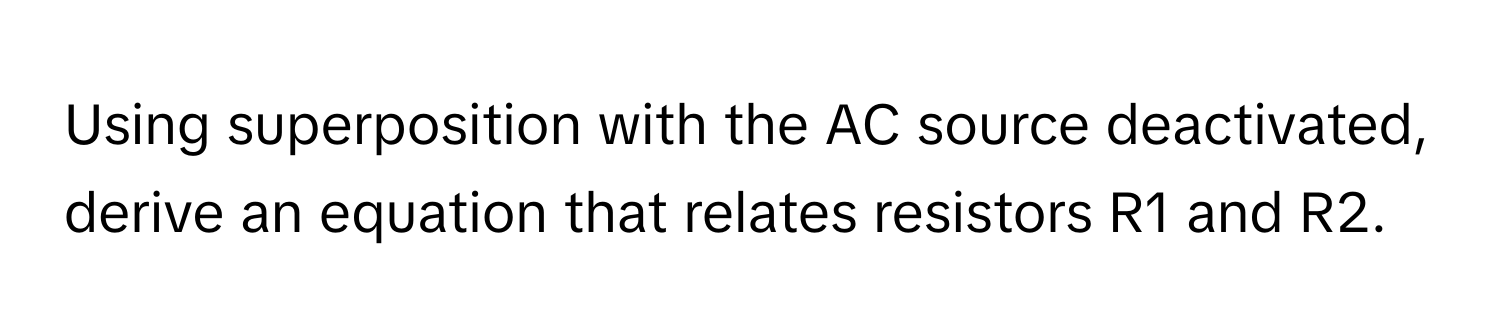 Using superposition with the AC source deactivated, derive an equation that relates resistors R1 and R2.