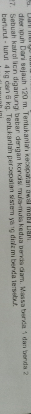 diter puh Dani sejauh 120 m. TentukanIah kecepatan awal mobil Dahl. 
27. Sebuah katrol licin digantungi beban dengan kondisi mula-mula kedua benda diam. Massa benda 1 dan benda 2
berturut - turut 4 kg dan 6 kg. Tentukanlah percepatan sistem yaıg dialɛmi benda tersebut.