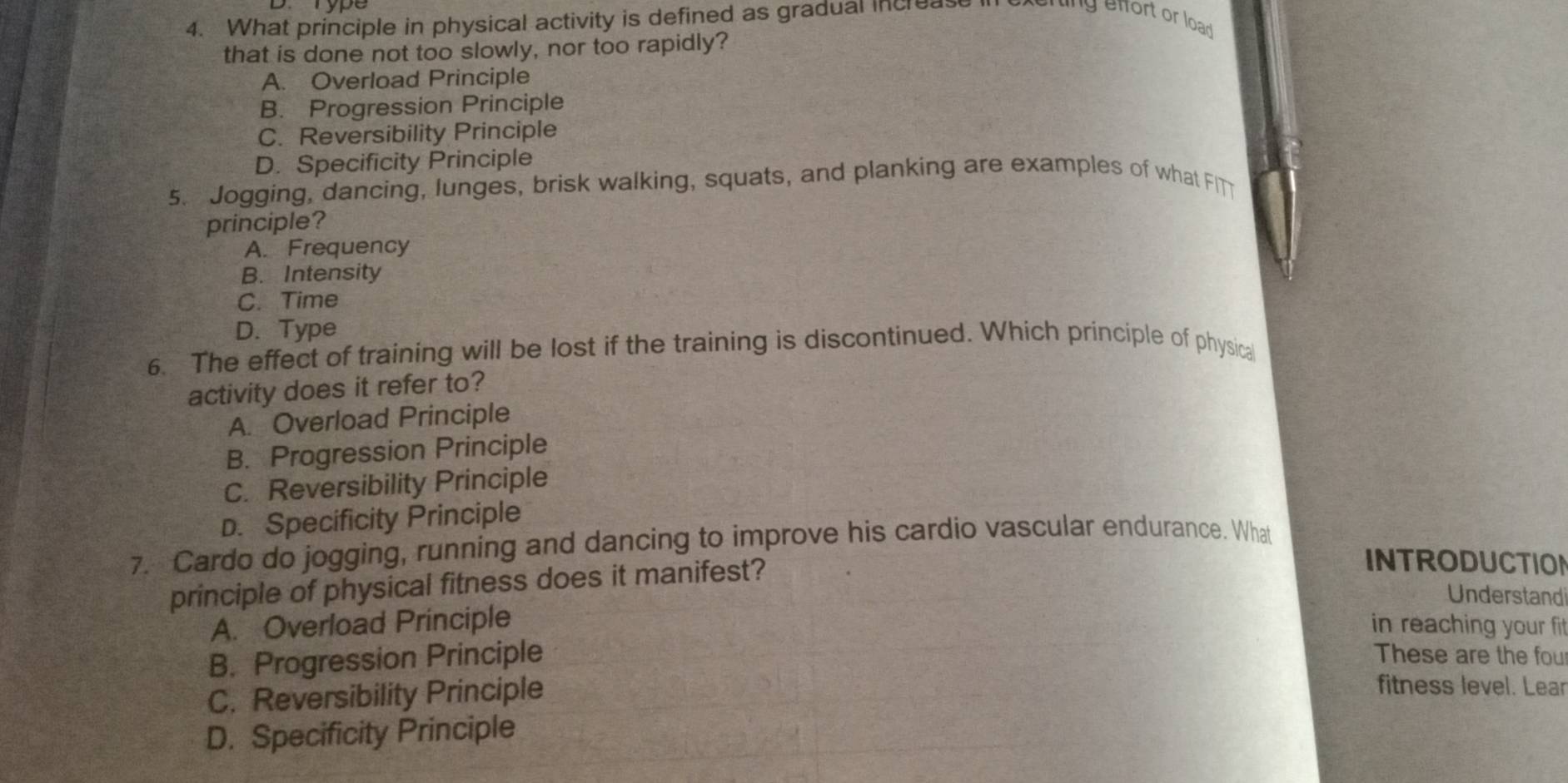 What principle in physical activity is defined as gradual increase i ng effort or load
that is done not too slowly, nor too rapidly?
A. Overload Principle
B. Progression Principle
C. Reversibility Principle
D. Specificity Principle
5. Jogging, dancing, lunges, brisk walking, squats, and planking are examples of what FITT
principle?
A. Frequency
B. Intensity
C. Time
D. Type
6. The effect of training will be lost if the training is discontinued. Which principle of physica
activity does it refer to?
A. Overload Principle
B. Progression Principle
C. Reversibility Principle
D. Specificity Principle
7. Cardo do jogging, running and dancing to improve his cardio vascular endurance. What
principle of physical fitness does it manifest?
INTRODUCTION
Understand
A. Overload Principle in reaching your fit
B. Progression Principle These are the fou
C. Reversibility Principle
fitness level. Lear
D. Specificity Principle