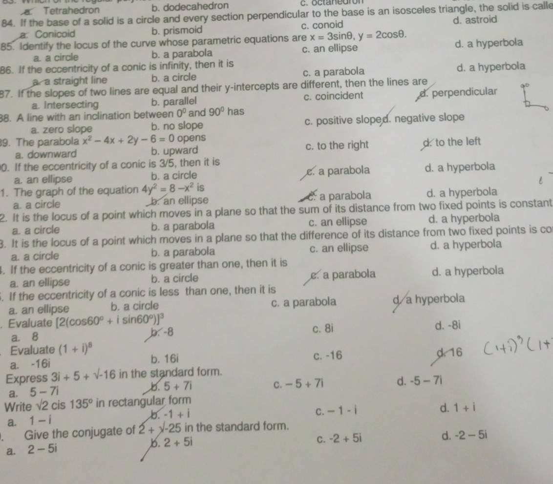 a Tetrahedron b. dodecahedron c. octanedron
84. If the base of a solid is a circle and every section perpendicular to the base is an isosceles triangle, the solid is calle
a. Conicoid b. prismoid c. conoid d. astroid
85. Identify the locus of the curve whose parametric equations are x=3sin θ ,y=2cos θ . d. a hyperbola
a. a circle b. a parabola c. an ellipse
86. If the eccentricity of a conic is infinity, then it is
a. a straight line b. a circle c. a parabola d. a hyperbola
87. If the slopes of two lines are equal and their y-intercepts are different, then the lines are
a. Intersecting b. parallel c. coincident d. perpendicular
38. A line with an inclination between 0^0 and 90° has
a. zero slope b. no slope c. positive sloped. negative slope
9. The parabola x^2-4x+2y-6=0 opens
a. downward b. upward c. to the right d. to the left
0. If the eccentricity of a conic is 3/5, then it is
a. an ellipse b. a circle e. a parabola d. a hyperbola
1. The graph of the equation 4y^2=8-x^2 is
a. a circle b. an ellipse c. a parabola d. a hyperbola
2. It is the locus of a point which moves in a plane so that the sum of its distance from two fixed points is constant
a. a circle b. a parabola c. an ellipse d. a hyperbola
3. It is the locus of a point which moves in a plane so that the difference of its distance from two fixed points is co
a. a circle b. a parabola c. an ellipse d. a hyperbola
4. If the eccentricity of a conic is greater than one, then it is
a. an ellipse b. a circle e. a parabola d. a hyperbola
5. If the eccentricity of a conic is less than one, then it is
a. an ellipse b. a circle c. a parabola d a hyperbola
. Evaluate [2(cos 60°+isin 60°)]^3
a. 8 b. -8 c. 8i d. -8i
Evaluate (1+i)^8
a. -16i c. -16 d. 16
b. 16i
Express 3i+5+sqrt(-16) in the standard form.
a. 5-7i
b. 5+7i C. -5+7i d. -5-7i
Write sqrt(2) cis 135° in rectangular form
C. -1-i d. 1+i
a. 1-i
b. -1+i. Give the conjugate of 2+x-25 in the standard form.
b. 2+5i C. -2+5i d. -2-5i
a. 2-5i