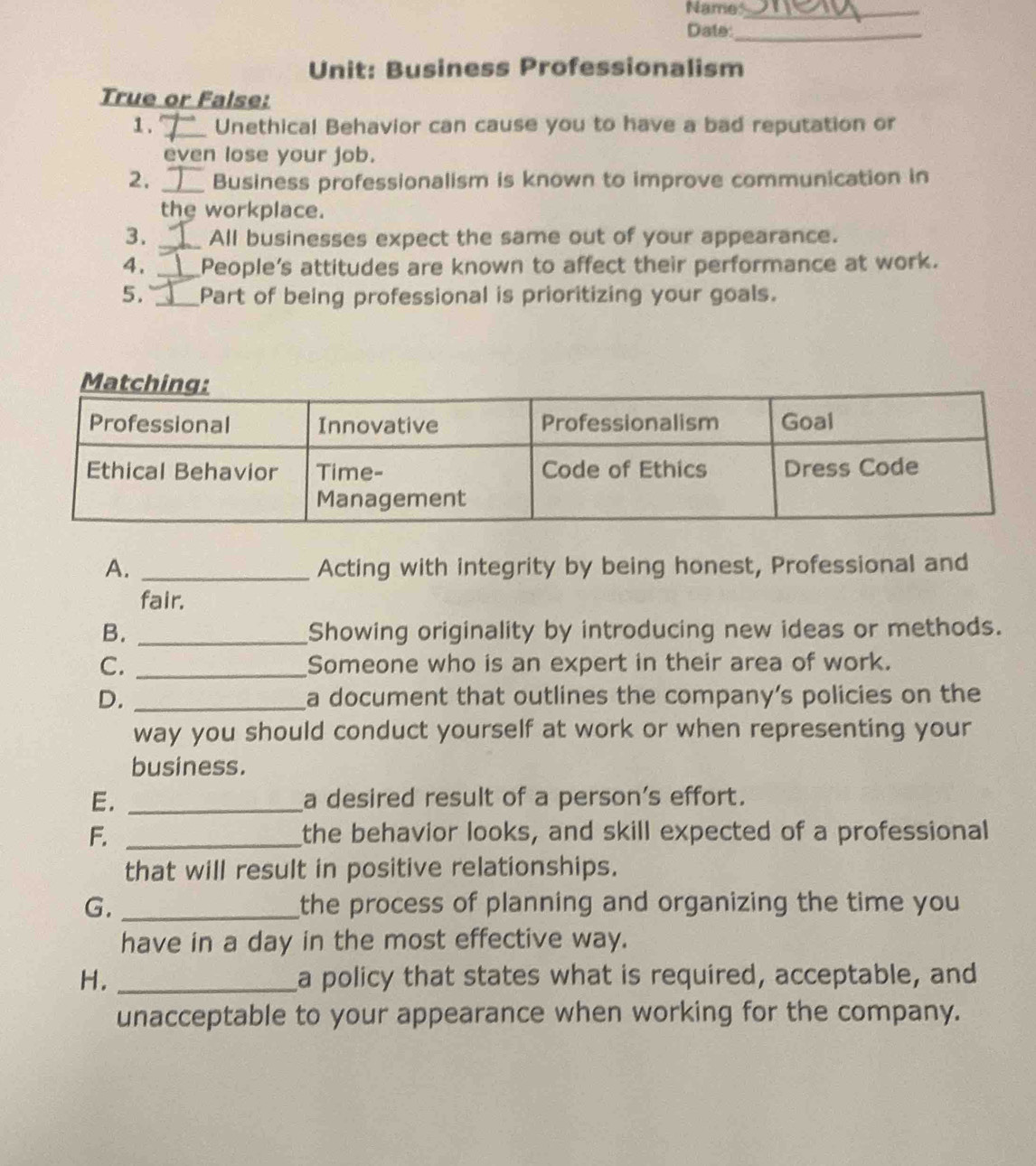 Name_ 
Date:_ 
Unit: Business Professionalism 
True or False: 
1 . _Unethical Behavior can cause you to have a bad reputation or 
even lose your job. 
2. _Business professionalism is known to improve communication in 
the workplace. 
3. _All businesses expect the same out of your appearance. 
4. _People's attitudes are known to affect their performance at work. 
5. _Part of being professional is prioritizing your goals. 
A. _Acting with integrity by being honest, Professional and 
fair. 
B. _Showing originality by introducing new ideas or methods. 
C. _Someone who is an expert in their area of work. 
D. _a document that outlines the company’s policies on the 
way you should conduct yourself at work or when representing your 
business. 
E. _a desired result of a person's effort. 
F. _the behavior looks, and skill expected of a professional 
that will result in positive relationships. 
G. _the process of planning and organizing the time you 
have in a day in the most effective way. 
H. _a policy that states what is required, acceptable, and 
unacceptable to your appearance when working for the company.