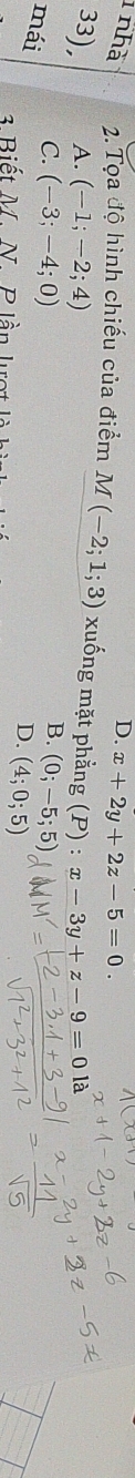 D. x+2y+2z-5=0. 
1 nhà 2. Tọa độ hình chiếu của điểm M(-2;1;3) xuống mặt phằng (P):x-3y+z-9=0 là
33), A. (-1;-2;4)
B.
mái
C. (-3;-4;0) (0;-5;5)
D. (4;0;5)
3 Biết M. N. P lần lượt