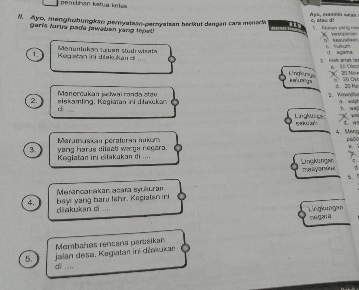 pemilihan ketua kelas
Ayo, memilih salah
II. Ayo, menghubungkan pernyataan-pernyataan berikut dengan cara menarik any c, atau d!
garis lurus pada jawaban yang tepat! casesm 1. Aturan yang me
kesopanan
b. kesusilaan
c. hukum
Menentukan tujuan studi wisata.
d. agama
1. Kegiatan ini dilakukan di ....
2. Hak anak te
a. 20 Okto
Lingkunga
20 Nov
keluarga c. 20 Okt
d 20 No
Menentukan jadwal ronda atau 3. Kewajiba
2. siskamling. Kegiatan ini dilakukan a. wajit
b.waji
di .... Lingkungan wa
sekolah d. wa
4. Meng
Merumuskan peraturan hukum pada
3. yang harus ditaati warga negara.
a.
Kegiatan ini dilakukan di ....
Lingkungan C.
masyarakat d
5.
Merencanakan acara syukuran
4. bayi yang baru lahir. Kegiatan ini
dilakukan di .... Lingkungan
negara
Membahas rencana perbaikan
5. jalan desa. Kegiatan ini dilakukan
di ....