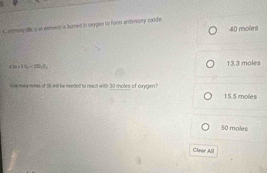 A whamany (Sh, is an element) is burned in oxygen to form antimony oxide.
40 moles
4Sb* 3.0_2=2Sb_2O_3
13.3 moles
Hoar many moles of Sb will be needed to react with 30 moles of oxygen?
15.5 moles
50 moles
Clear All