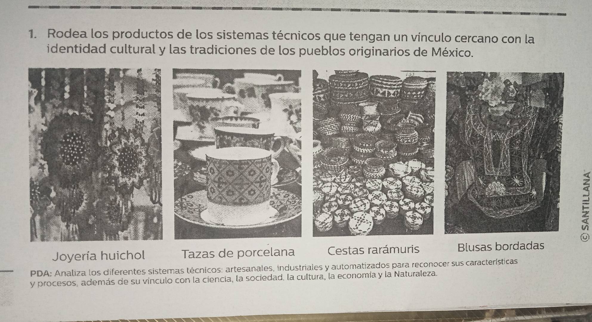 Rodea los productos de los sistemas técnicos que tengan un vínculo cercano con la
identidad cultural y las tradiciones de los pueblos originarios de México.
Joyería huichol Tazas de porcelana Cestas rarámuris 
PDA: Analiza los diferentes sistemas técnicos: artesanales, industriales y automatizados para reconocer sus características
y procesos, además de su vinculo con la ciencia, la sociedad. la cultura, la economía y la Naturaleza.