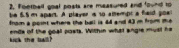 Football goal posts are measured and found to 
be 6.5m apant. A player is to attempt a fieid goe 
from a point where the ball is 44 and 43 m from te 
ends of the goal posts. Within what angle must he 
kick the ball?