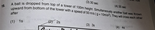 (3) 30 sec (4) 35 sec
upward from bottom of the tower with a speed of 50 m/s
19. A ball is dropped from top of a tower of 100m height. Simultaneously another ball was thrown (g=10m/s^2). They will cross each other
after
(1) 1s (2) 2s
(3) 3s (4) 4s