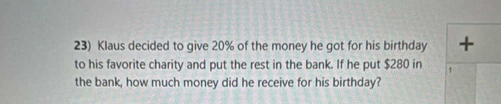 Klaus decided to give 20% of the money he got for his birthday + 
to his favorite charity and put the rest in the bank. If he put $280 in 1
the bank, how much money did he receive for his birthday?