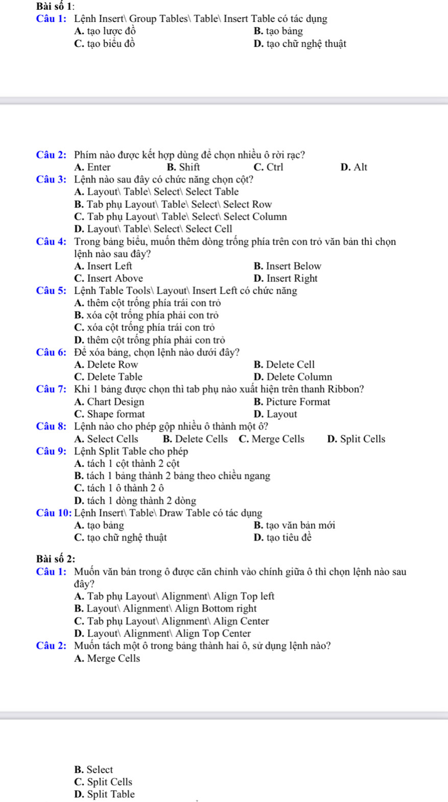 Bài số 1:
Câu 1: Lệnh Insert Group Tables Table Insert Table có tác dụng
A. tạo lược đồ B. tạo bảng
C. tạo biểu đồ D. tạo chữ nghệ thuật
Câu 2: Phím nào được kết hợp dùng đề chọn nhiều ô rời rạc?
A. Enter B. Shift C. Ctrl D. Alt
Câu 3: Lệnh nào sau đây có chức năng chọn cột?
A. Layout Table Select Select Table
B. Tab phụ Layout Table Select Select Row
C. Tab phụ Layout Table Select Select Column
D. Layout Table Select Select Cell
Câu 4: Trong bảng biểu, muốn thêm dòng trống phía trên con trò văn bản thì chọn
lệnh nào sau đây?
A. Insert Left B. Insert Below
C. Insert Above D. Insert Right
Câu 5: Lệnh Table Tools Layout Insert Left có chức năng
A. thêm cột trồng phía trái con trò
B. xóa cột trồng phía phải con trở
C. xóa cột trống phía trái con trở
D. thêm cột trông phía phải con trò
Câu 6: Để xóa bảng, chọn lệnh nào dưới đây?
A. Delete Row B. Delete Cell
C. Delete Table D. Delete Column
Câu 7: Khi 1 bảng được chọn thì tab phụ nào xuất hiện trên thanh Ribbon?
A. Chart Design B. Picture Format
C. Shape format D. Layout
Câu 8: Lệnh nào cho phép gộp nhiều ô thành một ô?
A. Select Cells B. Delete Cells C. Merge Cells D. Split Cells
Câu 9: Lệnh Split Table cho phép
A. tách 1 cột thành 2 cột
B. tách 1 bảng thành 2 bảng theo chiều ngang
C. tách 1 ô thành 2 ô
D. tách 1 dòng thành 2 dòng
Câu 10: Lệnh Insert Table Draw Table có tác dụng
A. tạo bảng B. tạo văn bản mới
C. tạo chữ nghệ thuật D. tạo tiêu đề
Bài số 2:
Câu 1: Muốn văn bản trong ô được căn chinh vào chính giữa ô thì chọn lệnh nào sau
đây?
A. Tab phụ Layout Alignment Align Top left
B. Layout Alignment Align Bottom right
C. Tab phụ Layout Alignment Align Center
D. Layout Alignment Align Top Center
Câu 2: Muồn tách một ô trong bảng thành hai ô, sử dụng lệnh nào?
A. Merge Cells
B. Select
C. Split Cells
D. Split Table