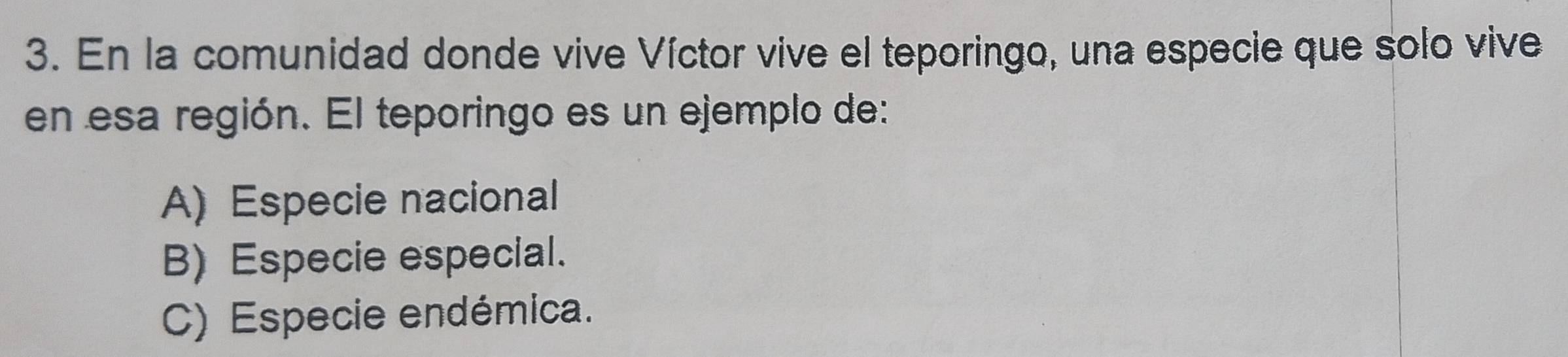 En la comunidad donde vive Víctor vive el teporingo, una especie que solo vive
en esa región. El teporingo es un ejemplo de:
A) Especie nacional
B) Especie especial.
C) Especie endémica.