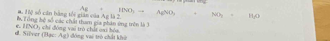 a. Hệ số cân bằng tối Ag+HNO_3to AgNO_3+NO_2+H_2O
b.Tổng hệ số các chất tham gia phản ứng trên là 3
c. HNO_3 chỉ đóng vai trò chất oxi hóa.
d. Silver (Bạc: ^-1 
Ag) đóng vai trò chất khử