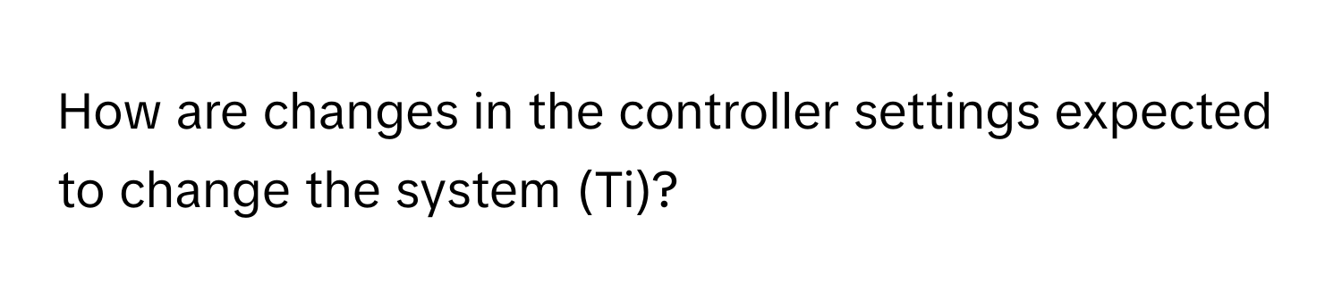 How are changes in the controller settings expected to change the system (Ti)?