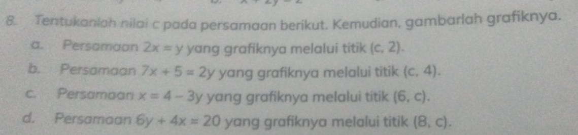 Tentukaniah nilai c pada persamaan berikut. Kemudian, gambarlah grafiknya.
a. Persamaan 2x=y yang grafiknya melalui titik (c,2).
b. Persamaan 7x+5=2y yang grafiknya melalui titik (c,4).
c. Persamaan x=4-3y yang grafiknya melalui titik (6,c).
d. Persamaan 6y+4x=20 yang grafiknya melalui titik (8,c).