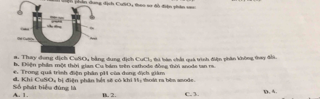 đn điện phân dung dịch C SO; theo sơ đồ điện phân sau:
a. Thay dung dịch CuS O_4 bằng dung dịch CuCl_2 thì bản chất quá trình điện phân không thay đổi.
b. Điện phân một thời gian Cu bám trên cathode đồng thời anode tan ra.
c. Trong quá trình điện phân pH của dung dịch giảm
d. Khi CuS O_4 bị điện phân hết sẽ có khí H_2 thoát ra bên anode.
Số phát biểu đúng là
A. 1. B. 2. C. 3.
D. 4.