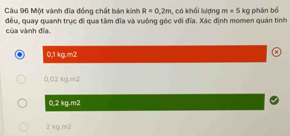 Một vành đĩa đồng chất bán kính R=0,2m , có khối lượng m=5kg phân bố
đều, quay quanh trục đi qua tâm đĩa và vuông góc với đĩa. Xác định momen quán tính
của vành đĩa.
0,1 kg.m2
0,02 kg.m2
0,2 kg.m2
2 kg.m2