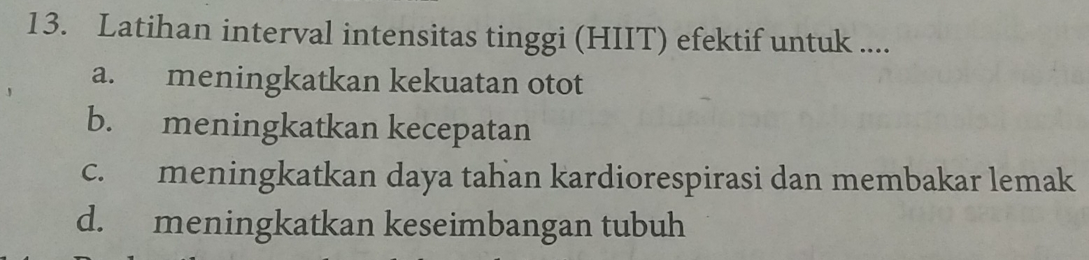 Latihan interval intensitas tinggi (HIIT) efektif untuk ....
a. meningkatkan kekuatan otot
b. meningkatkan kecepatan
c. meningkatkan daya tahan kardiorespirasi dan membakar lemak
d. meningkatkan keseimbangan tubuh