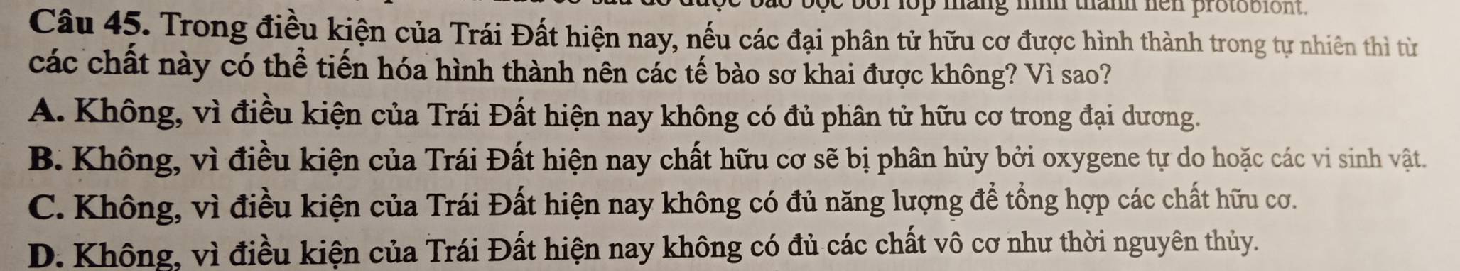 bor lop mang h than hen protobiont.
Câu 45. Trong điều kiện của Trái Đất hiện nay, nếu các đại phân tử hữu cơ được hình thành trong tự nhiên thì từ
các chất này có thể tiến hóa hình thành nên các tế bào sơ khai được không? Vì sao?
A. Không, vì điều kiện của Trái Đất hiện nay không có đủ phân tử hữu cơ trong đại dương.
B. Không, vì điều kiện của Trái Đất hiện nay chất hữu cơ sẽ bị phân hủy bởi oxygene tự do hoặc các vi sinh vật.
C. Không, vì điều kiện của Trái Đất hiện nay không có đủ năng lượng để tổng hợp các chất hữu cơ.
D. Không, vì điều kiện của Trái Đất hiện nay không có đủ các chất vô cơ như thời nguyên thủy.