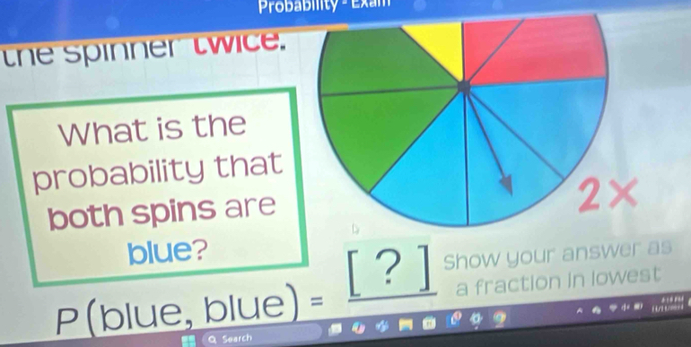 Probabiity - Exam 
the spinner twice. 
What is the 
probability that 
both spins are
2*
blue?
P(blue,blue)=_ [?] Show your answer as 
a fraction in lowest 
* 
4 
Q Search