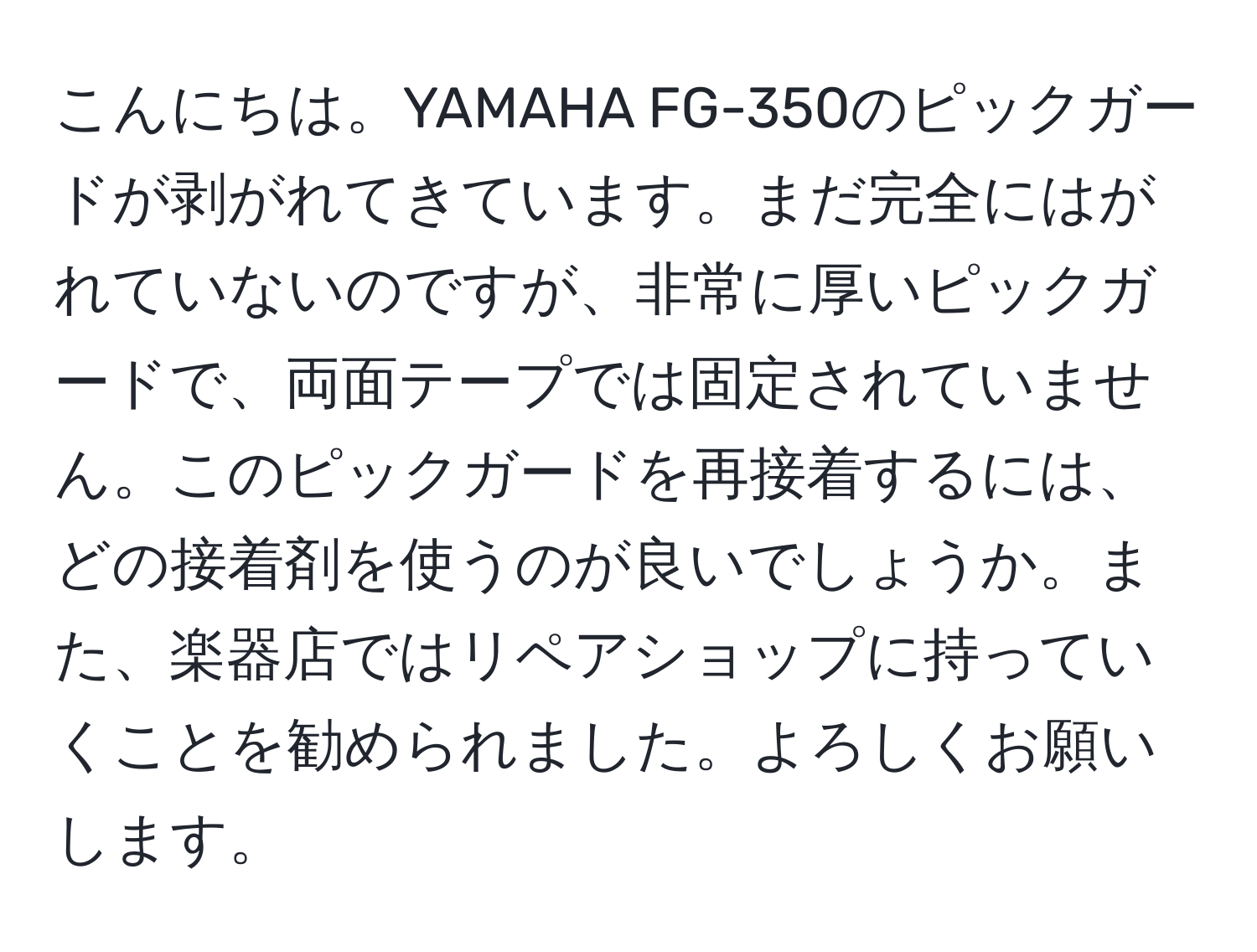 こんにちは。YAMAHA FG-350のピックガードが剥がれてきています。まだ完全にはがれていないのですが、非常に厚いピックガードで、両面テープでは固定されていません。このピックガードを再接着するには、どの接着剤を使うのが良いでしょうか。また、楽器店ではリペアショップに持っていくことを勧められました。よろしくお願いします。