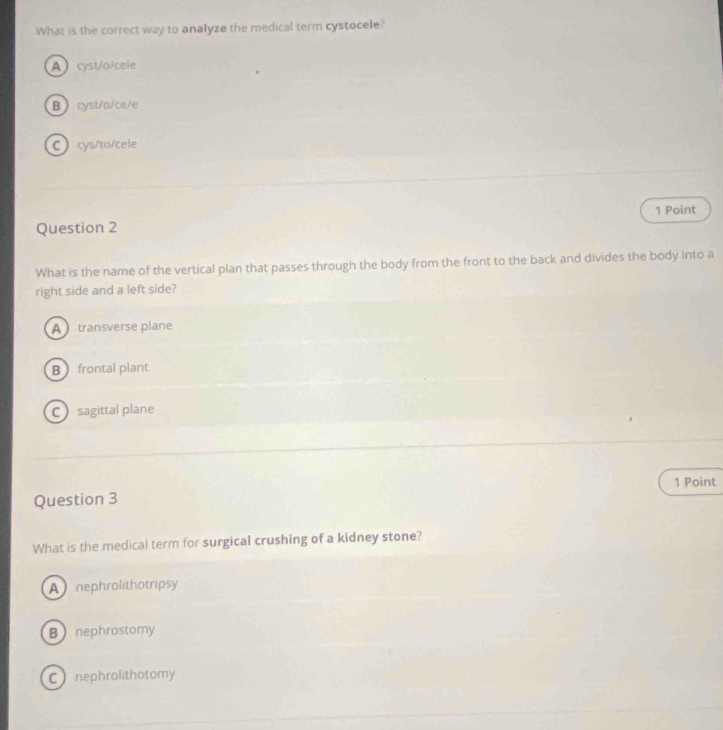What is the correct way to analyze the medical term cystocele?
Acyst/o/cele
Bcyst/a/ce/e
Ccys/to/cele
1 Point
Question 2
What is the name of the vertical plan that passes through the body from the front to the back and divides the body into a
right side and a left side?
A transverse plane
B frontal plant
C sagittal plane
1 Point
Question 3
What is the medical term for surgical crushing of a kidney stone?
A nephrolithotripsy
Bnephrostomy
C nephrolithotomy