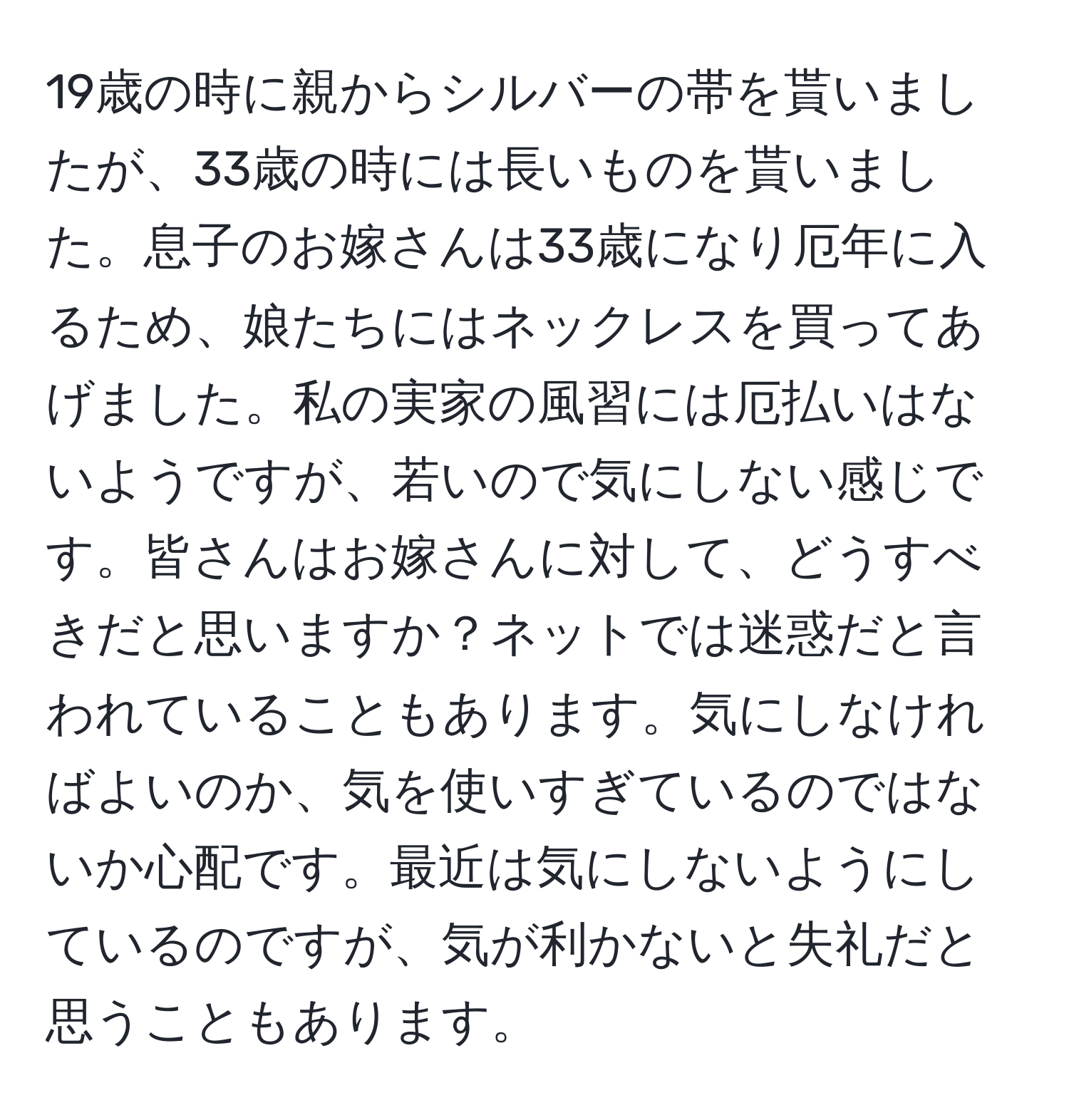 19歳の時に親からシルバーの帯を貰いましたが、33歳の時には長いものを貰いました。息子のお嫁さんは33歳になり厄年に入るため、娘たちにはネックレスを買ってあげました。私の実家の風習には厄払いはないようですが、若いので気にしない感じです。皆さんはお嫁さんに対して、どうすべきだと思いますか？ネットでは迷惑だと言われていることもあります。気にしなければよいのか、気を使いすぎているのではないか心配です。最近は気にしないようにしているのですが、気が利かないと失礼だと思うこともあります。