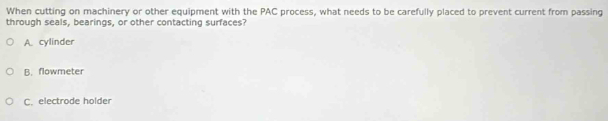 When cutting on machinery or other equipment with the PAC process, what needs to be carefully placed to prevent current from passing
through seals, bearings, or other contacting surfaces?
A. cylinder
B. flowmeter
C. electrode holder