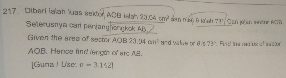 Diberi ialah luas sektor AOB ialah 23.04cm^2 dan nilaiθ ialah 73° Cari jejari sektor AOB. 
Seterusnya cari panjang lengkok AB. 
Given the area of sector AOB 23.04cm^2 and value of θis 73°. Find the radius of sector
AOB. Hence find length of arc AB. 
[Guna / Use: π =3.142]