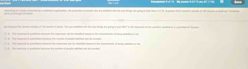 portion Parl 1 of 5 Completed: 8 of 15 My score: 8.57/15 pts (57 11%) Save
Acconding to a stady conducted by a statetical organization, the proportion of people who are satiefied with the way things are going in their lives is 0.72. Suppose that a random sample of 100 people is obtained. Complete
parls (a) teough (e) below.
(a) Suppoce the candom sample of 100 people is asked. "Are you salisfied with the way things are going in your life?" Is the response to this question qualitative or quantitative? Explain
A. The response is quaitative because the responses can be classified based on the characteristic of being eatistied or not
B. The response is quanbilative because the number of people satisfied can be counted.
C. This response is quanttative because the responses can be classified based on the characteriatic of being satisfied or not.
D. The reponse is qualitative because the number of people satisfied can be counted.