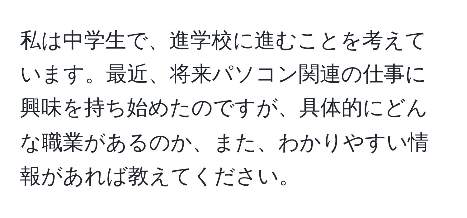 私は中学生で、進学校に進むことを考えています。最近、将来パソコン関連の仕事に興味を持ち始めたのですが、具体的にどんな職業があるのか、また、わかりやすい情報があれば教えてください。