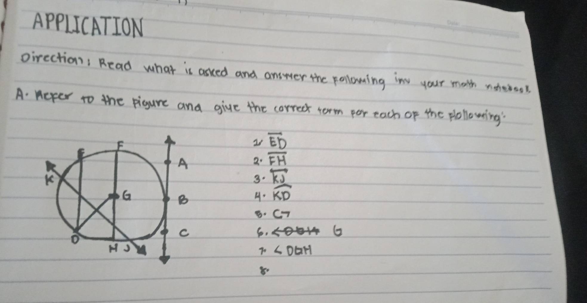 APPLICATION 
_ 
pirection, Read what is asced and answer the polowing in your math noteroos. 
A: ncper to the pigure and give the correct term por each of the plollowing'
overline ED
2. overline FH
3. overleftrightarrow KV
H. widehat KD. C_7
6.
G
7 ∠ DGH