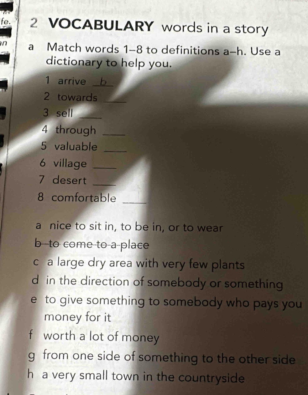 fe. 2 VOCABULARY words in a story
n a Match words 1-8 to definitions a-h . Use a
dictionary to help you.
1 arrive _b

2 towards_
3 sell_
4 through_
5 valuable_
6 village_
7 desert_
8 comfortable_
a nice to sit in, to be in, or to wear
b--to come to-a-place
c a large dry area with very few plants
d in the direction of somebody or something
e to give something to somebody who pays you 
money for it
f worth a lot of money
g from one side of something to the other side
h a very small town in the countryside