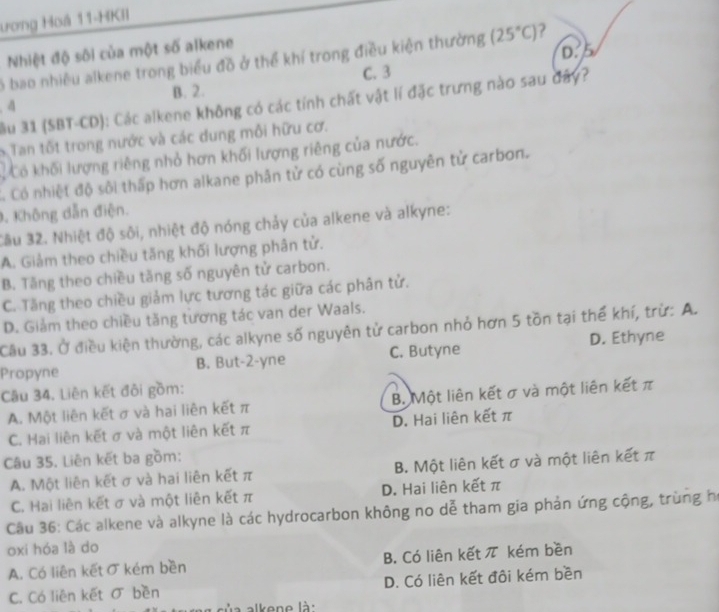 ương Hoá 11-HKII
Nhiệt độ sôi của một số alkene
D. 5
ó bao nhiều alkene trong biểu đồ ở thể khí trong điều kiện thường (25°C) 2
C. 3
B. 2.
ầu 31 (SBT-CD): Các alkene không có các tính chất vật lí đặc trưng nào sau đây?
4
S Tan tốt trong nước và các dung môi hữu cơ.
Có khối lượng riêng nhỏ hơn khối lượng riêng của nước.
C. Có nhiệt độ sôi thấp hơn alkane phân tử có cùng số nguyên tử carbon.
, Không dẫn điện.
Cầu 32. Nhiệt độ sôi, nhiệt độ nóng chảy của alkene và alkyne:
A. Giảm theo chiều tăng khối lượng phân tử.
B. Tăng theo chiều tăng số nguyên tử carbon.
C. Tăng theo chiều giảm lực tương tác giữa các phân tử.
D. Giảm theo chiều tăng tương tác van der Waals.
Cầu 33. Ở điều kiện thường, các alkyne số nguyên tử carbon nhỏ hơn 5 tồn tại thể khí, trừ: A.
Propyne B. But-2-yne C. Butyne D. Ethyne
Câu 34. Liên kết đôi gồm:
A. Một liên kết σ và hai liên kết π B. Một liên kết σ và một liên kết π
C. Hai liên kết σ và một liên kết π D. Hai liên kết π
Câu 35. Liên kết ba gồm:
A. Một liên kết σ và hai liên kết π B. Một liên kết σ và một liên kết π
C. Hai liên kết σ và một liên kết π D. Hai liên kết π
Cầu 36: Các alkene và alkyne là các hydrocarbon không no dễ tham gia phản ứng cộng, trùng họ
oxi hóa là do
A. Có liên kết σ kém bền B. Có liên kết π kém bền
C. Có liên kết σ bền D. Có liên kết đôi kém bền
aủa alkene là: