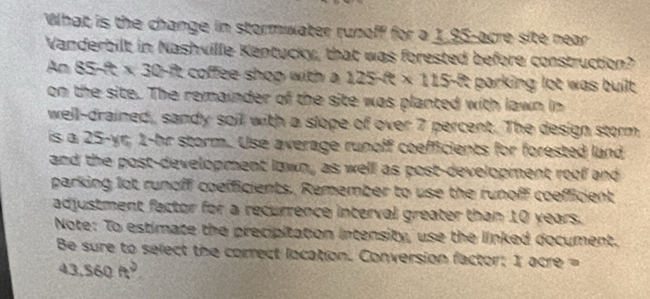 What is the change in stormwater runoff for a 1,95-acre site near 
Vanderbilt in Nashville Kentucky, that was forested before construction? 
An 85-f t* 30 ft coffee shop with a 125fe* 115fe t parking lot was built . 
on the site. The remainder of the site was planted with lawn in 
well-drained, sandy soil with a slope of over 7 percent. The design storm 
is a 25-yr, 1-hr storm. Use average runoff coefficients for forested lund 
and the post-development lawn, as well as post-development roof and 
parking lot runoff coefficients. Remember to use the runoff coefficient 
adjustment factor for a recurrence interval greater than 10 years. 
Note: To estimate the precipitation intensity, use the linked document. 
Be sure to select the correct location. Conversion factor: 1 acre =
43.560ft^2