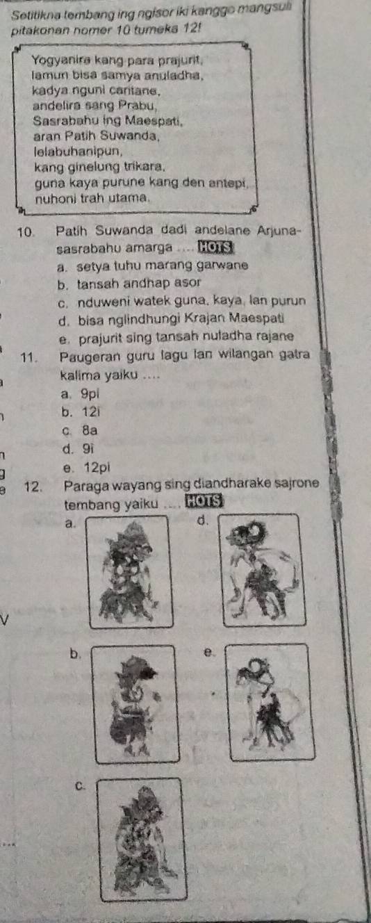 Setitikna tembang ing ngisor iki kanggo mangsul
pitakonan nomer 10 tumeka 12!
Yogyanira kang para prajurit.
Iamun bisa samya anuladha.
kadya nguni cantane.
andelira sang Prabu,
Sasrabahu ing Maespati.
aran Patih Suwanda,
lelabuhanipun,
kang ginelung trikara.
guna kaya purune kang den antepi.
nuhoni trah utama.
10. Patih Suwanda dadi andelane Arjuna-
sasrabahu amarga .... HOTS
a. setya tuhu marang garwan
b. tansah andhap asor
c. nduweni watek guna, kaya, lan purun
d. bisa nglindhungi Krajan Maespati
e prajurit sing tansah nuladha rajane
11. Paugeran guru lagu Ian wilangan gatra
kalima yaiku ....
a 9pi
b. 12i
c 8a
d. 9i
e. 12pi
12. Paraga wayang sing diandharake sajrone
tembang yaiku HOTS
a.
d.
b.
e.
C.