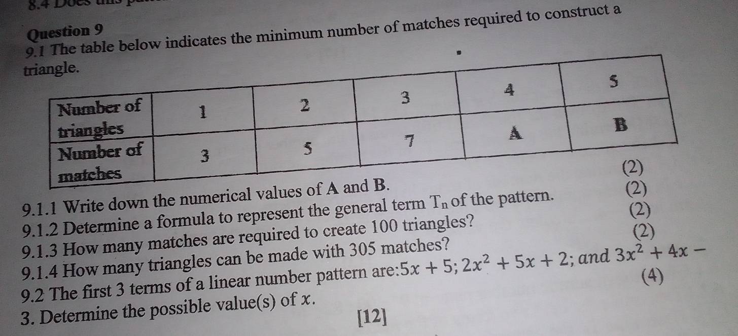 8.4 Does u. 
ble below indicates the minimum number of matches required to construct a 
Question 9 
9.1.1 Write down the numerical values o 
(2) 
9.1.2 Determine a formula to represent the general term T_n of the pattern. 
9.1.3 How many matches are required to create 100 triangles? 
(2) 
9.1.4 How many triangles can be made with 305 matches? 
9.2 The first 3 terms of a linear number pattern are: 5x+5; 2x^2+5x+2; and 3x^2+4x-
(4) 
3. Determine the possible value(s) of x. 
[12]