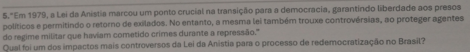 5.“Em 1979, a Lei da Anistia marcou um ponto crucial na transição para a democracia, garantindo liberdade aos presos 
políticos e permitindo o retorno de exilados. No entanto, a mesma lei também trouxe controvérsias, ao proteger agentes 
do regime militar que haviam cometido crimes durante a repressão.” 
Qual foi um dos impactos mais controversos da Lei da Anistia para o processo de redemocratização no Brasil?