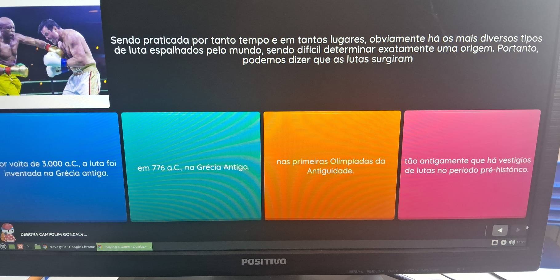 endo praticada por tanto tempo e em tantos lugares, obviamente há os mais diversos tipos
de luta espalhados pelo mundó, sendo difícil determinar exatamente uma origem. Portanto,
podemos dizer que as lutas surgiram
or volta de 3.000 a.C., a luta foi em 776 a.C., na Grécia Antiga. nas primeiras Olimpíadas da tão antigamente que há vestígios
inventada na Grécia antiga. Antiguidade. de lutas no período pré-histórico.
DEBORA CAMPOLIM GONCALV...
1) 11:2 1
O Nova guia - Google Chrome
POSITIVO