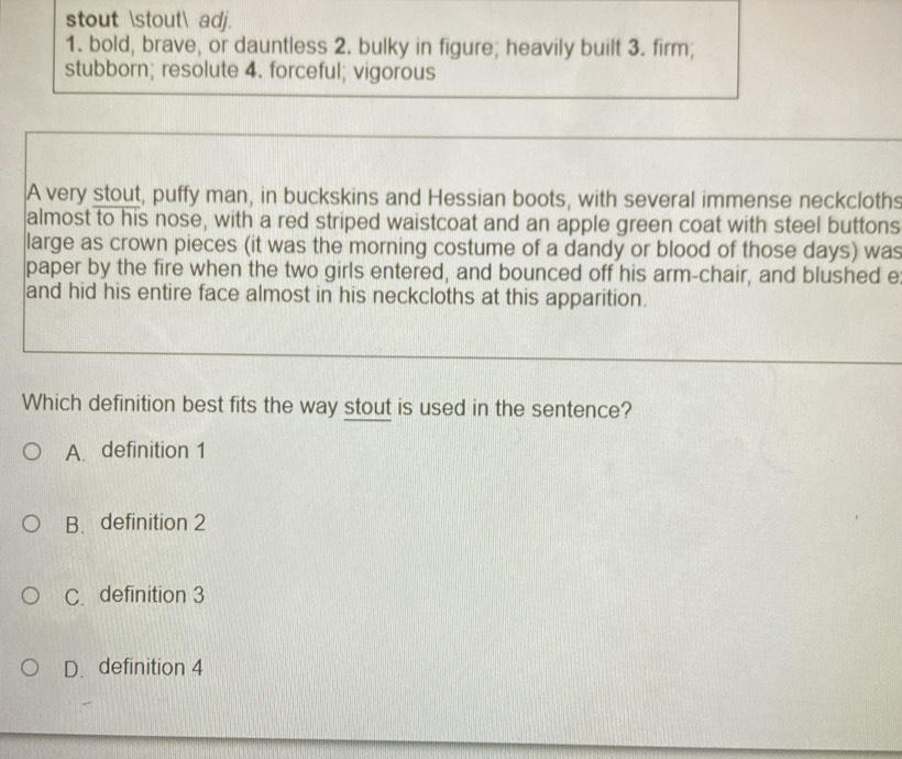 stout stout adj.
1. bold, brave, or dauntless 2. bulky in figure; heavily built 3. firm;
stubborn; resolute 4. forceful; vigorous
A very stout, puffy man, in buckskins and Hessian boots, with several immense neckcloths
almost to his nose, with a red striped waistcoat and an apple green coat with steel buttons
large as crown pieces (it was the morning costume of a dandy or blood of those days) was
paper by the fire when the two girls entered, and bounced off his arm-chair, and blushed e
and hid his entire face almost in his neckcloths at this apparition.
Which definition best fits the way stout is used in the sentence?
A. definition 1
B. definition 2
C. definition 3
D. definition 4